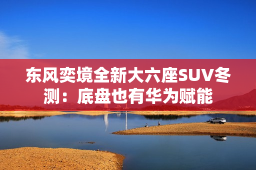 东风奕境全新大六座SUV冬测：底盘也有华为赋能