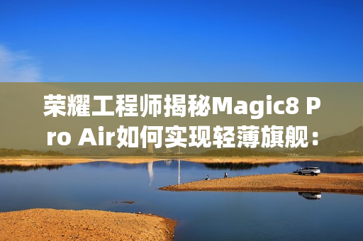 荣耀工程师揭秘Magic8 Pro Air如何实现轻薄旗舰：做了108处的毫米级精雕