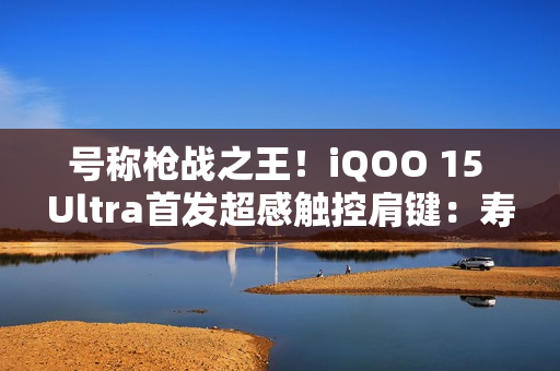 号称枪战之王！iQOO 15 Ultra首发超感触控肩键：寿命近乎无限