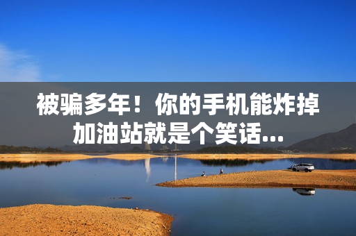 被骗多年！你的手机能炸掉加油站就是个笑话...