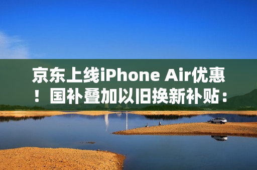 京东上线iPhone Air优惠！国补叠加以旧换新补贴：到手价只要5099元起