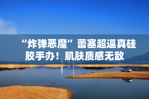 “炸弹恶魔”蕾塞超逼真硅胶手办！肌肤质感无敌