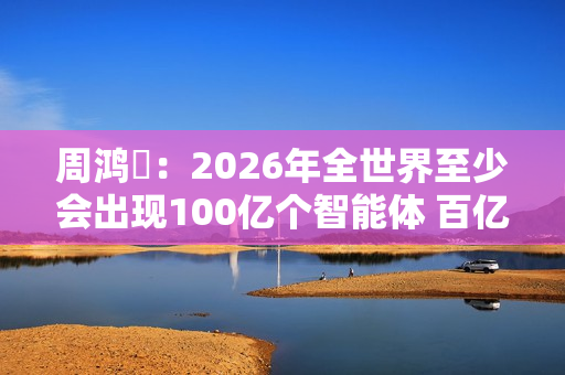 周鸿祎：2026年全世界至少会出现100亿个智能体 百亿级公司在AI领域都算小公司