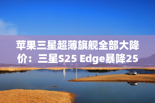 苹果三星超薄旗舰全部大降价：三星S25 Edge暴降2500元