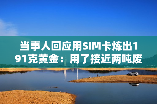 当事人回应用SIM卡炼出191克黄金：用了接近两吨废料