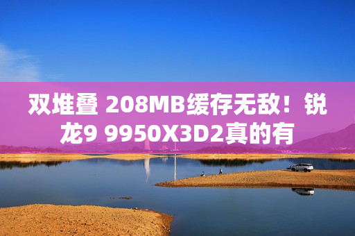 双堆叠 208MB缓存无敌！锐龙9 9950X3D2真的有