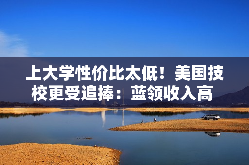 上大学性价比太低！美国技校更受追捧：蓝领收入高 还不怕被AI取代失业