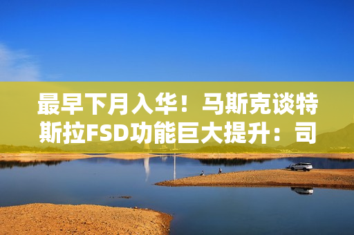 最早下月入华！马斯克谈特斯拉FSD功能巨大提升：司机可在开车时玩手机、睡觉