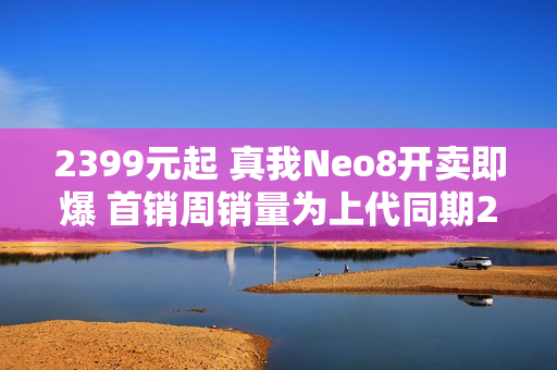 2399元起 真我Neo8开卖即爆 首销周销量为上代同期200% 