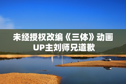 未经授权改编《三体》动画 UP主刘师兄道歉