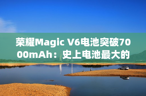 荣耀Magic V6电池突破7000mAh：史上电池最大的折叠屏旗舰来了