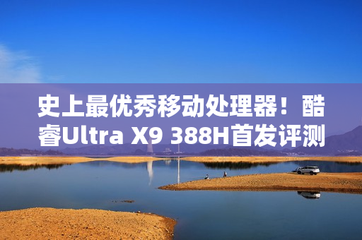 史上最优秀移动处理器！酷睿Ultra X9 388H首发评测：核显强于RTX 3050 续航两倍于锐龙轻薄本