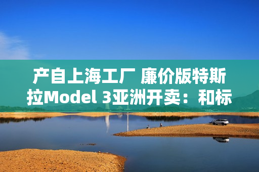 产自上海工厂 廉价版特斯拉Model 3亚洲开卖：和标准版差异巨大