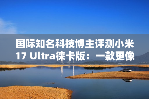 国际知名科技博主评测小米17 Ultra徕卡版：一款更像相机的手机