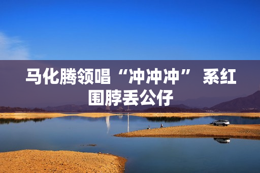 马化腾领唱“冲冲冲” 系红围脖丢公仔