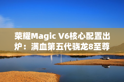 荣耀Magic V6核心配置出炉：满血第五代骁龙8至尊版、支持卫星通信