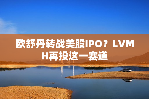 欧舒丹转战美股IPO？LVMH再投这一赛道