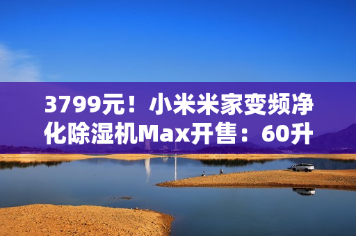 3799元！小米米家变频净化除湿机Max开售：60升/天超高除湿量