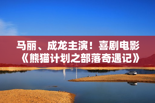 马丽、成龙主演！喜剧电影《熊猫计划之部落奇遇记》定档2026年春节上映