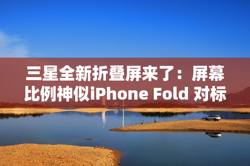 三星全新折叠屏来了：屏幕比例神似iPhone Fold 对标苹果