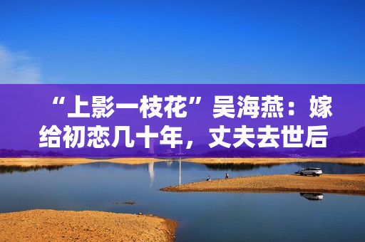 “上影一枝花”吴海燕：嫁给初恋几十年，丈夫去世后她拒绝见人