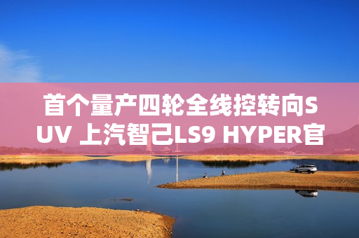 首个量产四轮全线控转向SUV 上汽智己LS9 HYPER官图发布