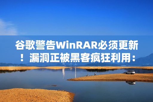 谷歌警告WinRAR必须更新！漏洞正被黑客疯狂利用：已有大量用户中招