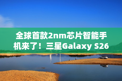 全球首款2nm芯片智能手机来了！三星Galaxy S26系列获FCC认证