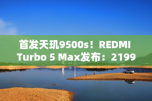 首发天玑9500s！REDMI Turbo 5 Max发布：2199元起