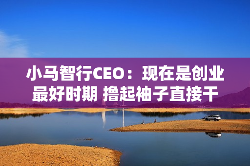 小马智行CEO：现在是创业最好时期 撸起袖子直接干