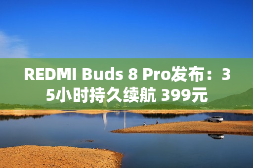 REDMI Buds 8 Pro发布：35小时持久续航 399元