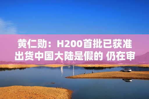 黄仁勋：H200首批已获准出货中国大陆是假的 仍在审核中