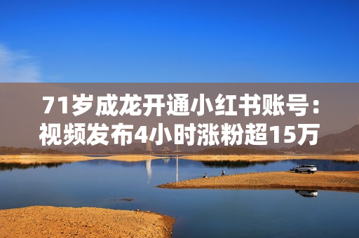 71岁成龙开通小红书账号：视频发布4小时涨粉超15万