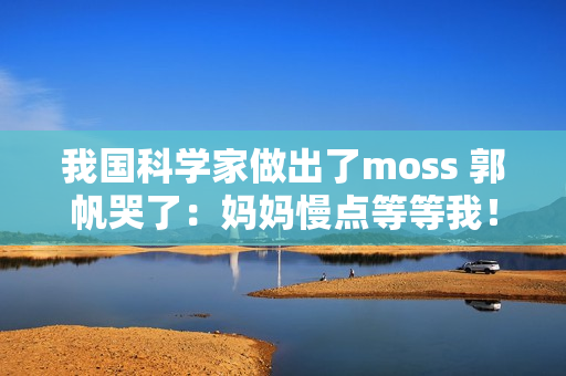 我国科学家做出了moss 郭帆哭了：妈妈慢点等等我！