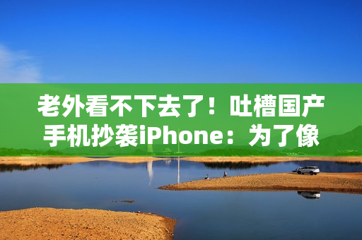 老外看不下去了！吐槽国产手机抄袭iPhone：为了像苹果 3个摄像头里有1个是假的