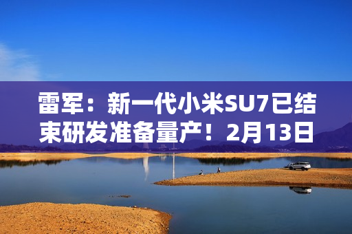 雷军：新一代小米SU7已结束研发准备量产！2月13日左右展车到店