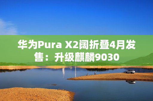 华为Pura X2阔折叠4月发售：升级麒麟9030