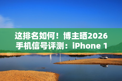 这排名如何！博主晒2026手机信号评测：iPhone 17垫底、华为竟没进第一梯队