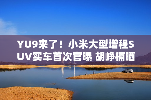YU9来了！小米大型增程SUV实车首次官曝 胡峥楠晒图：帮大家好好试一下都在等着的车