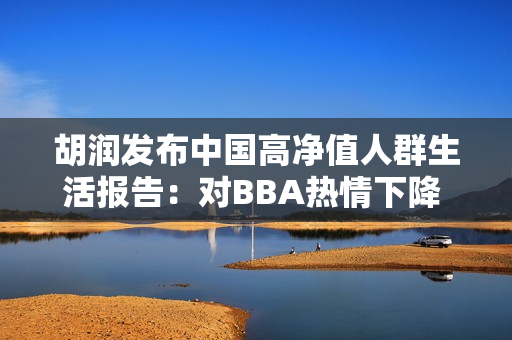胡润发布中国高净值人群生活报告：对BBA热情下降 转投华为系