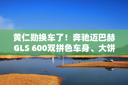 黄仁勋换车了！奔驰迈巴赫GLS 600双拼色车身、大饼轮毂霸气侧露
