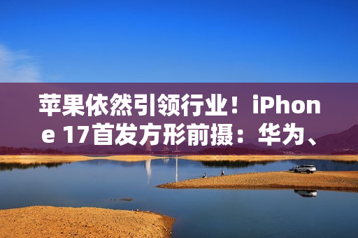 苹果依然引领行业！iPhone 17首发方形前摄：华为、OPPO已开始探索