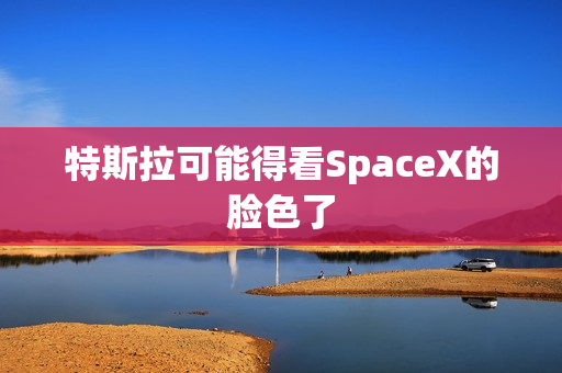 特斯拉可能得看SpaceX的脸色了