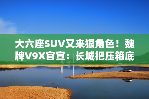 大六座SUV又来狠角色！魏牌V9X官宣：长城把压箱底的都掏出来了