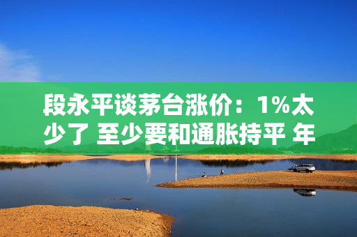 段永平谈茅台涨价：1%太少了 至少要和通胀持平 年度 3%-5%