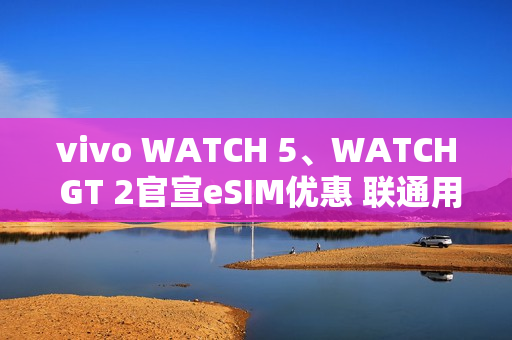 vivo WATCH 5、WATCH GT 2官宣eSIM优惠 联通用户开通减免6个月功能费