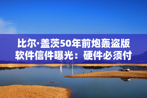 比尔·盖茨50年前炮轰盗版软件信件曝光：硬件必须付费 凭啥软件免费