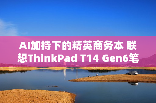 AI加持下的精英商务本 联想ThinkPad T14 Gen6笔记本评测：28W锐龙能效喜人 内建NPU更灵活