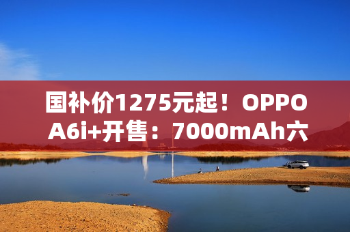 国补价1275元起！OPPO A6i+开售：7000mAh六年长寿大电池