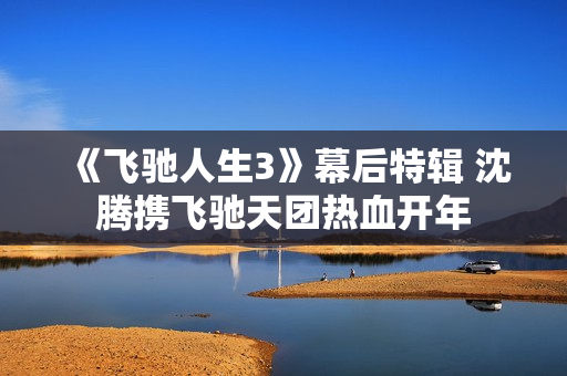 《飞驰人生3》幕后特辑 沈腾携飞驰天团热血开年